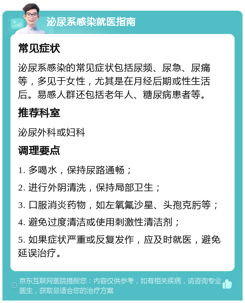 泌尿系感染就医指南 常见症状 泌尿系感染的常见症状包括尿频、尿急、尿痛等，多见于女性，尤其是在月经后期或性生活后。易感人群还包括老年人、糖尿病患者等。 推荐科室 泌尿外科或妇科 调理要点 1. 多喝水，保持尿路通畅； 2. 进行外阴清洗，保持局部卫生； 3. 口服消炎药物，如左氧氟沙星、头孢克肟等； 4. 避免过度清洁或使用刺激性清洁剂； 5. 如果症状严重或反复发作，应及时就医，避免延误治疗。