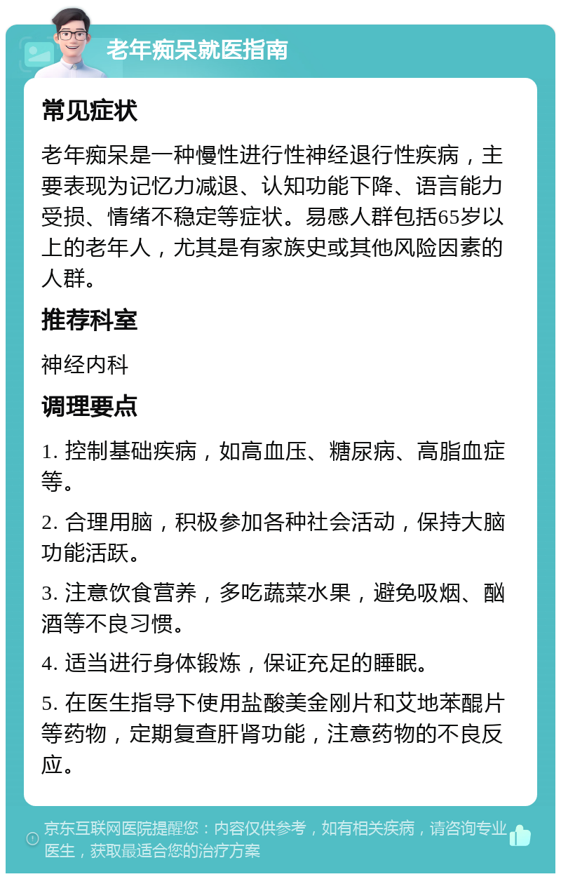 老年痴呆就医指南 常见症状 老年痴呆是一种慢性进行性神经退行性疾病，主要表现为记忆力减退、认知功能下降、语言能力受损、情绪不稳定等症状。易感人群包括65岁以上的老年人，尤其是有家族史或其他风险因素的人群。 推荐科室 神经内科 调理要点 1. 控制基础疾病，如高血压、糖尿病、高脂血症等。 2. 合理用脑，积极参加各种社会活动，保持大脑功能活跃。 3. 注意饮食营养，多吃蔬菜水果，避免吸烟、酗酒等不良习惯。 4. 适当进行身体锻炼，保证充足的睡眠。 5. 在医生指导下使用盐酸美金刚片和艾地苯醌片等药物，定期复查肝肾功能，注意药物的不良反应。