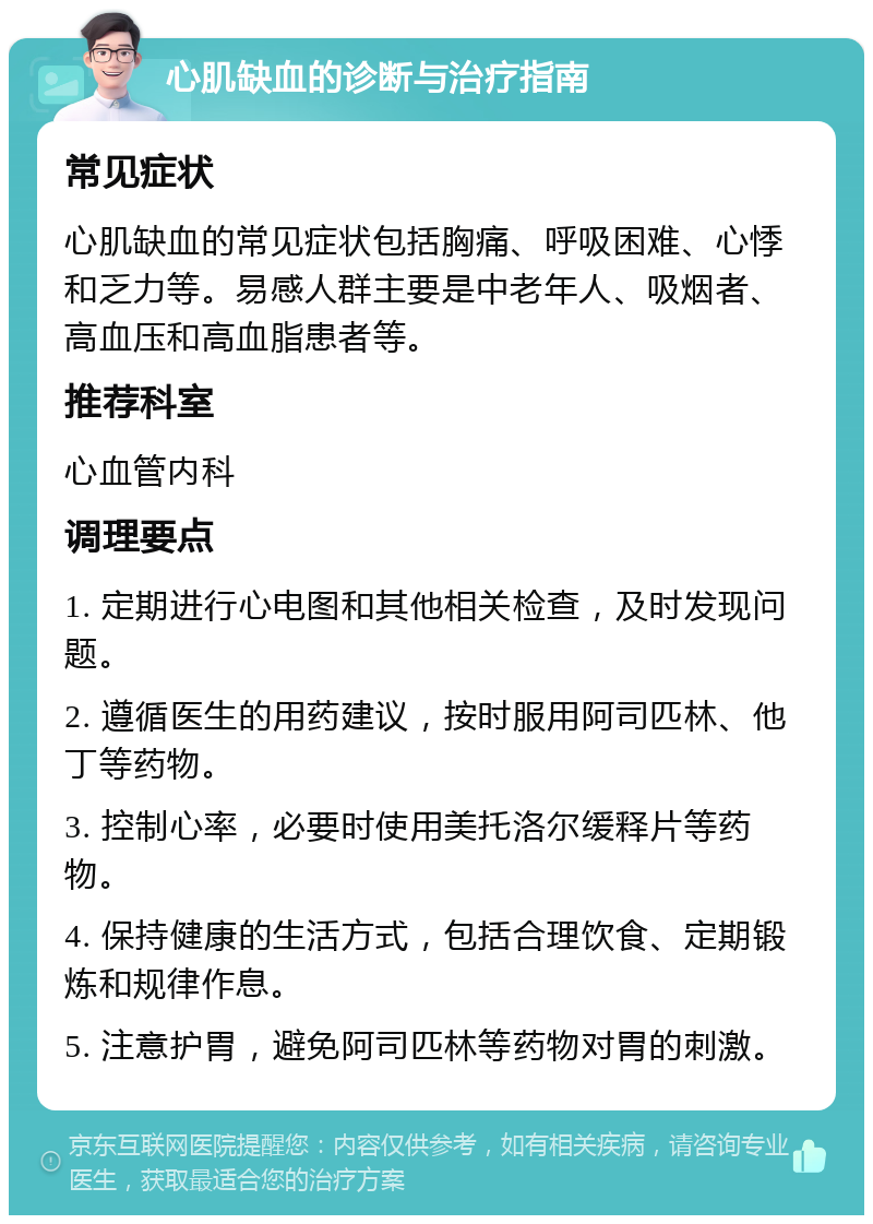 心肌缺血的诊断与治疗指南 常见症状 心肌缺血的常见症状包括胸痛、呼吸困难、心悸和乏力等。易感人群主要是中老年人、吸烟者、高血压和高血脂患者等。 推荐科室 心血管内科 调理要点 1. 定期进行心电图和其他相关检查，及时发现问题。 2. 遵循医生的用药建议，按时服用阿司匹林、他丁等药物。 3. 控制心率，必要时使用美托洛尔缓释片等药物。 4. 保持健康的生活方式，包括合理饮食、定期锻炼和规律作息。 5. 注意护胃，避免阿司匹林等药物对胃的刺激。