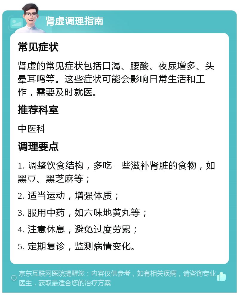 肾虚调理指南 常见症状 肾虚的常见症状包括口渴、腰酸、夜尿增多、头晕耳鸣等。这些症状可能会影响日常生活和工作，需要及时就医。 推荐科室 中医科 调理要点 1. 调整饮食结构，多吃一些滋补肾脏的食物，如黑豆、黑芝麻等； 2. 适当运动，增强体质； 3. 服用中药，如六味地黄丸等； 4. 注意休息，避免过度劳累； 5. 定期复诊，监测病情变化。