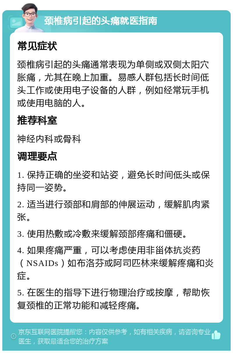 颈椎病引起的头痛就医指南 常见症状 颈椎病引起的头痛通常表现为单侧或双侧太阳穴胀痛，尤其在晚上加重。易感人群包括长时间低头工作或使用电子设备的人群，例如经常玩手机或使用电脑的人。 推荐科室 神经内科或骨科 调理要点 1. 保持正确的坐姿和站姿，避免长时间低头或保持同一姿势。 2. 适当进行颈部和肩部的伸展运动，缓解肌肉紧张。 3. 使用热敷或冷敷来缓解颈部疼痛和僵硬。 4. 如果疼痛严重，可以考虑使用非甾体抗炎药（NSAIDs）如布洛芬或阿司匹林来缓解疼痛和炎症。 5. 在医生的指导下进行物理治疗或按摩，帮助恢复颈椎的正常功能和减轻疼痛。