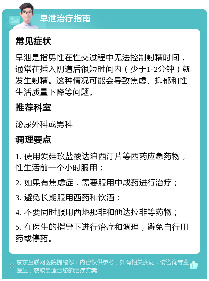 早泄治疗指南 常见症状 早泄是指男性在性交过程中无法控制射精时间，通常在插入阴道后很短时间内（少于1-2分钟）就发生射精。这种情况可能会导致焦虑、抑郁和性生活质量下降等问题。 推荐科室 泌尿外科或男科 调理要点 1. 使用爱廷玖盐酸达泊西汀片等西药应急药物，性生活前一个小时服用； 2. 如果有焦虑症，需要服用中成药进行治疗； 3. 避免长期服用西药和饮酒； 4. 不要同时服用西地那非和他达拉非等药物； 5. 在医生的指导下进行治疗和调理，避免自行用药或停药。