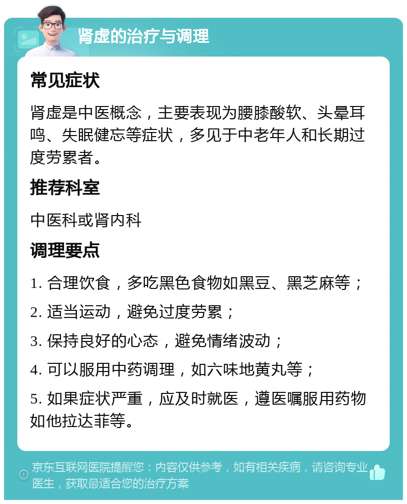 肾虚的治疗与调理 常见症状 肾虚是中医概念，主要表现为腰膝酸软、头晕耳鸣、失眠健忘等症状，多见于中老年人和长期过度劳累者。 推荐科室 中医科或肾内科 调理要点 1. 合理饮食，多吃黑色食物如黑豆、黑芝麻等； 2. 适当运动，避免过度劳累； 3. 保持良好的心态，避免情绪波动； 4. 可以服用中药调理，如六味地黄丸等； 5. 如果症状严重，应及时就医，遵医嘱服用药物如他拉达菲等。