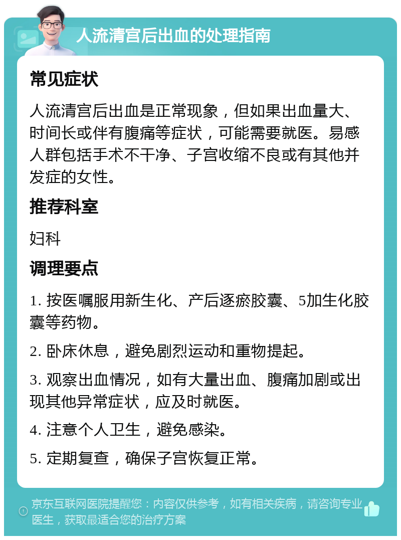 人流清宫后出血的处理指南 常见症状 人流清宫后出血是正常现象，但如果出血量大、时间长或伴有腹痛等症状，可能需要就医。易感人群包括手术不干净、子宫收缩不良或有其他并发症的女性。 推荐科室 妇科 调理要点 1. 按医嘱服用新生化、产后逐瘀胶囊、5加生化胶囊等药物。 2. 卧床休息，避免剧烈运动和重物提起。 3. 观察出血情况，如有大量出血、腹痛加剧或出现其他异常症状，应及时就医。 4. 注意个人卫生，避免感染。 5. 定期复查，确保子宫恢复正常。