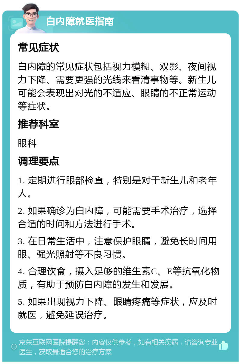 白内障就医指南 常见症状 白内障的常见症状包括视力模糊、双影、夜间视力下降、需要更强的光线来看清事物等。新生儿可能会表现出对光的不适应、眼睛的不正常运动等症状。 推荐科室 眼科 调理要点 1. 定期进行眼部检查，特别是对于新生儿和老年人。 2. 如果确诊为白内障，可能需要手术治疗，选择合适的时间和方法进行手术。 3. 在日常生活中，注意保护眼睛，避免长时间用眼、强光照射等不良习惯。 4. 合理饮食，摄入足够的维生素C、E等抗氧化物质，有助于预防白内障的发生和发展。 5. 如果出现视力下降、眼睛疼痛等症状，应及时就医，避免延误治疗。