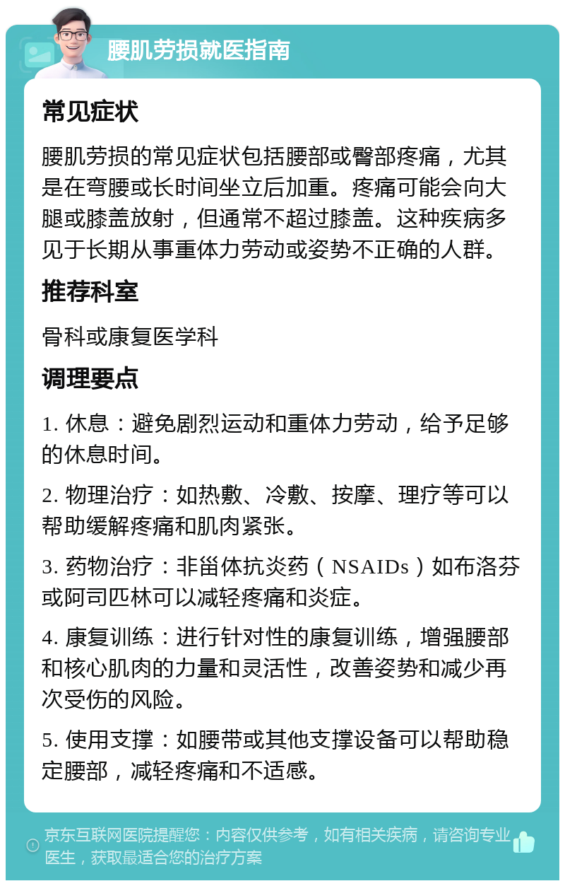 腰肌劳损就医指南 常见症状 腰肌劳损的常见症状包括腰部或臀部疼痛，尤其是在弯腰或长时间坐立后加重。疼痛可能会向大腿或膝盖放射，但通常不超过膝盖。这种疾病多见于长期从事重体力劳动或姿势不正确的人群。 推荐科室 骨科或康复医学科 调理要点 1. 休息：避免剧烈运动和重体力劳动，给予足够的休息时间。 2. 物理治疗：如热敷、冷敷、按摩、理疗等可以帮助缓解疼痛和肌肉紧张。 3. 药物治疗：非甾体抗炎药（NSAIDs）如布洛芬或阿司匹林可以减轻疼痛和炎症。 4. 康复训练：进行针对性的康复训练，增强腰部和核心肌肉的力量和灵活性，改善姿势和减少再次受伤的风险。 5. 使用支撑：如腰带或其他支撑设备可以帮助稳定腰部，减轻疼痛和不适感。