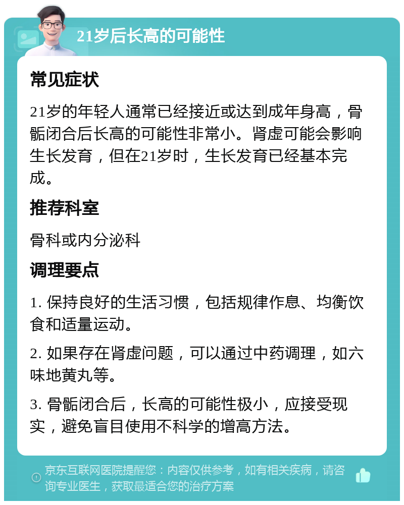 21岁后长高的可能性 常见症状 21岁的年轻人通常已经接近或达到成年身高，骨骺闭合后长高的可能性非常小。肾虚可能会影响生长发育，但在21岁时，生长发育已经基本完成。 推荐科室 骨科或内分泌科 调理要点 1. 保持良好的生活习惯，包括规律作息、均衡饮食和适量运动。 2. 如果存在肾虚问题，可以通过中药调理，如六味地黄丸等。 3. 骨骺闭合后，长高的可能性极小，应接受现实，避免盲目使用不科学的增高方法。