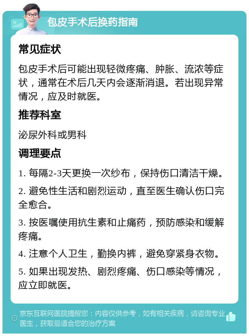 包皮手术后换药指南 常见症状 包皮手术后可能出现轻微疼痛、肿胀、流浓等症状，通常在术后几天内会逐渐消退。若出现异常情况，应及时就医。 推荐科室 泌尿外科或男科 调理要点 1. 每隔2-3天更换一次纱布，保持伤口清洁干燥。 2. 避免性生活和剧烈运动，直至医生确认伤口完全愈合。 3. 按医嘱使用抗生素和止痛药，预防感染和缓解疼痛。 4. 注意个人卫生，勤换内裤，避免穿紧身衣物。 5. 如果出现发热、剧烈疼痛、伤口感染等情况，应立即就医。