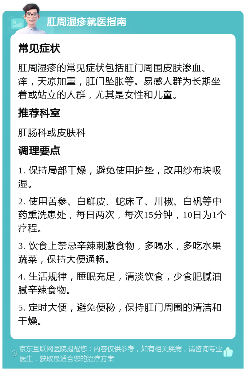 肛周湿疹就医指南 常见症状 肛周湿疹的常见症状包括肛门周围皮肤渗血、痒，天凉加重，肛门坠胀等。易感人群为长期坐着或站立的人群，尤其是女性和儿童。 推荐科室 肛肠科或皮肤科 调理要点 1. 保持局部干燥，避免使用护垫，改用纱布块吸湿。 2. 使用苦参、白鲜皮、蛇床子、川椒、白矾等中药熏洗患处，每日两次，每次15分钟，10日为1个疗程。 3. 饮食上禁忌辛辣刺激食物，多喝水，多吃水果蔬菜，保持大便通畅。 4. 生活规律，睡眠充足，清淡饮食，少食肥腻油腻辛辣食物。 5. 定时大便，避免便秘，保持肛门周围的清洁和干燥。