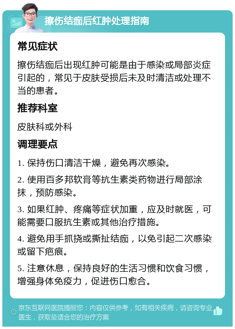 擦伤结痂后红肿处理指南 常见症状 擦伤结痂后出现红肿可能是由于感染或局部炎症引起的，常见于皮肤受损后未及时清洁或处理不当的患者。 推荐科室 皮肤科或外科 调理要点 1. 保持伤口清洁干燥，避免再次感染。 2. 使用百多邦软膏等抗生素类药物进行局部涂抹，预防感染。 3. 如果红肿、疼痛等症状加重，应及时就医，可能需要口服抗生素或其他治疗措施。 4. 避免用手抓挠或撕扯结痂，以免引起二次感染或留下疤痕。 5. 注意休息，保持良好的生活习惯和饮食习惯，增强身体免疫力，促进伤口愈合。