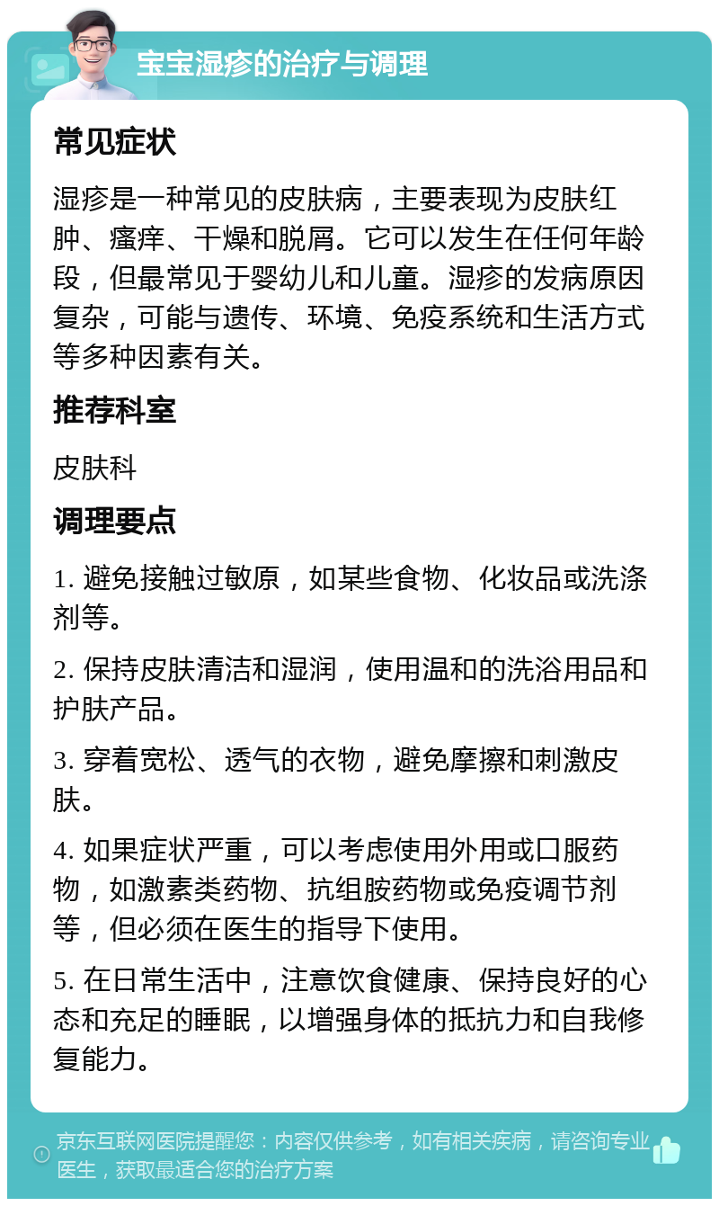 宝宝湿疹的治疗与调理 常见症状 湿疹是一种常见的皮肤病，主要表现为皮肤红肿、瘙痒、干燥和脱屑。它可以发生在任何年龄段，但最常见于婴幼儿和儿童。湿疹的发病原因复杂，可能与遗传、环境、免疫系统和生活方式等多种因素有关。 推荐科室 皮肤科 调理要点 1. 避免接触过敏原，如某些食物、化妆品或洗涤剂等。 2. 保持皮肤清洁和湿润，使用温和的洗浴用品和护肤产品。 3. 穿着宽松、透气的衣物，避免摩擦和刺激皮肤。 4. 如果症状严重，可以考虑使用外用或口服药物，如激素类药物、抗组胺药物或免疫调节剂等，但必须在医生的指导下使用。 5. 在日常生活中，注意饮食健康、保持良好的心态和充足的睡眠，以增强身体的抵抗力和自我修复能力。