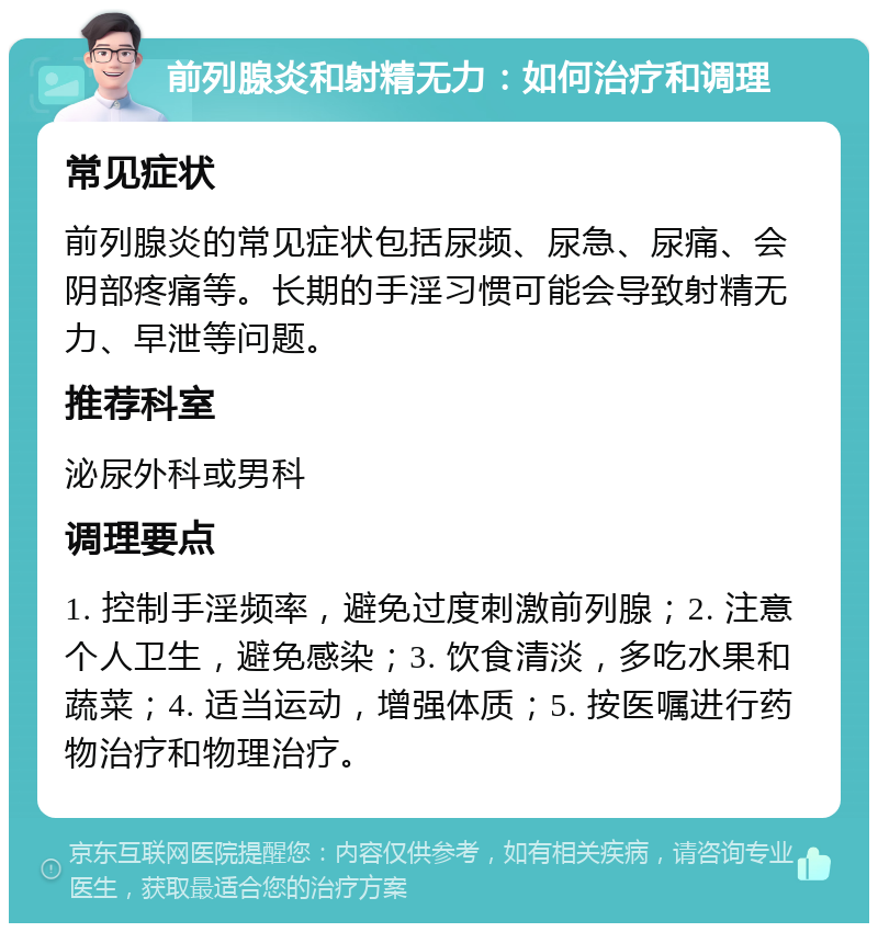 前列腺炎和射精无力：如何治疗和调理 常见症状 前列腺炎的常见症状包括尿频、尿急、尿痛、会阴部疼痛等。长期的手淫习惯可能会导致射精无力、早泄等问题。 推荐科室 泌尿外科或男科 调理要点 1. 控制手淫频率，避免过度刺激前列腺；2. 注意个人卫生，避免感染；3. 饮食清淡，多吃水果和蔬菜；4. 适当运动，增强体质；5. 按医嘱进行药物治疗和物理治疗。