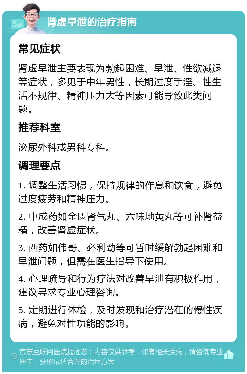 肾虚早泄的治疗指南 常见症状 肾虚早泄主要表现为勃起困难、早泄、性欲减退等症状，多见于中年男性，长期过度手淫、性生活不规律、精神压力大等因素可能导致此类问题。 推荐科室 泌尿外科或男科专科。 调理要点 1. 调整生活习惯，保持规律的作息和饮食，避免过度疲劳和精神压力。 2. 中成药如金匮肾气丸、六味地黄丸等可补肾益精，改善肾虚症状。 3. 西药如伟哥、必利劲等可暂时缓解勃起困难和早泄问题，但需在医生指导下使用。 4. 心理疏导和行为疗法对改善早泄有积极作用，建议寻求专业心理咨询。 5. 定期进行体检，及时发现和治疗潜在的慢性疾病，避免对性功能的影响。