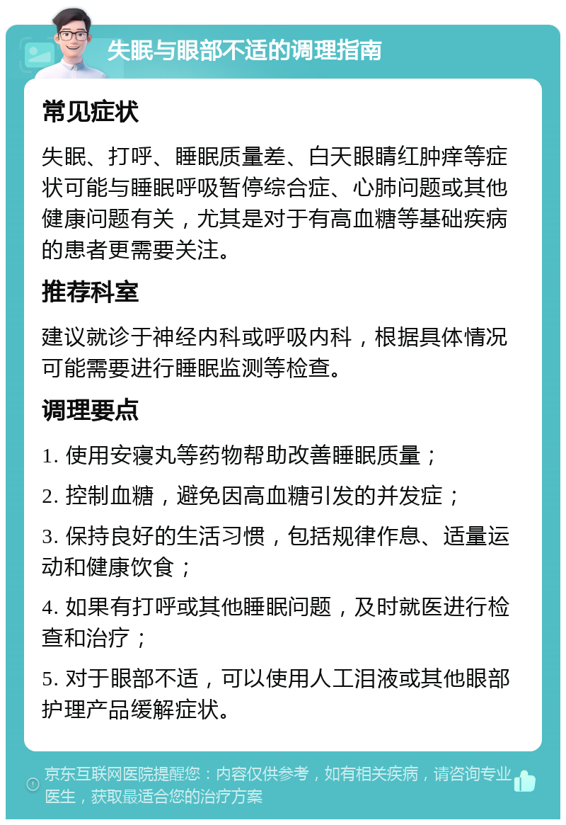 失眠与眼部不适的调理指南 常见症状 失眠、打呼、睡眠质量差、白天眼睛红肿痒等症状可能与睡眠呼吸暂停综合症、心肺问题或其他健康问题有关，尤其是对于有高血糖等基础疾病的患者更需要关注。 推荐科室 建议就诊于神经内科或呼吸内科，根据具体情况可能需要进行睡眠监测等检查。 调理要点 1. 使用安寝丸等药物帮助改善睡眠质量； 2. 控制血糖，避免因高血糖引发的并发症； 3. 保持良好的生活习惯，包括规律作息、适量运动和健康饮食； 4. 如果有打呼或其他睡眠问题，及时就医进行检查和治疗； 5. 对于眼部不适，可以使用人工泪液或其他眼部护理产品缓解症状。