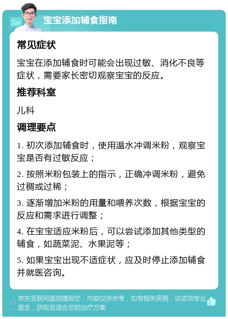 宝宝添加辅食指南 常见症状 宝宝在添加辅食时可能会出现过敏、消化不良等症状，需要家长密切观察宝宝的反应。 推荐科室 儿科 调理要点 1. 初次添加辅食时，使用温水冲调米粉，观察宝宝是否有过敏反应； 2. 按照米粉包装上的指示，正确冲调米粉，避免过稠或过稀； 3. 逐渐增加米粉的用量和喂养次数，根据宝宝的反应和需求进行调整； 4. 在宝宝适应米粉后，可以尝试添加其他类型的辅食，如蔬菜泥、水果泥等； 5. 如果宝宝出现不适症状，应及时停止添加辅食并就医咨询。