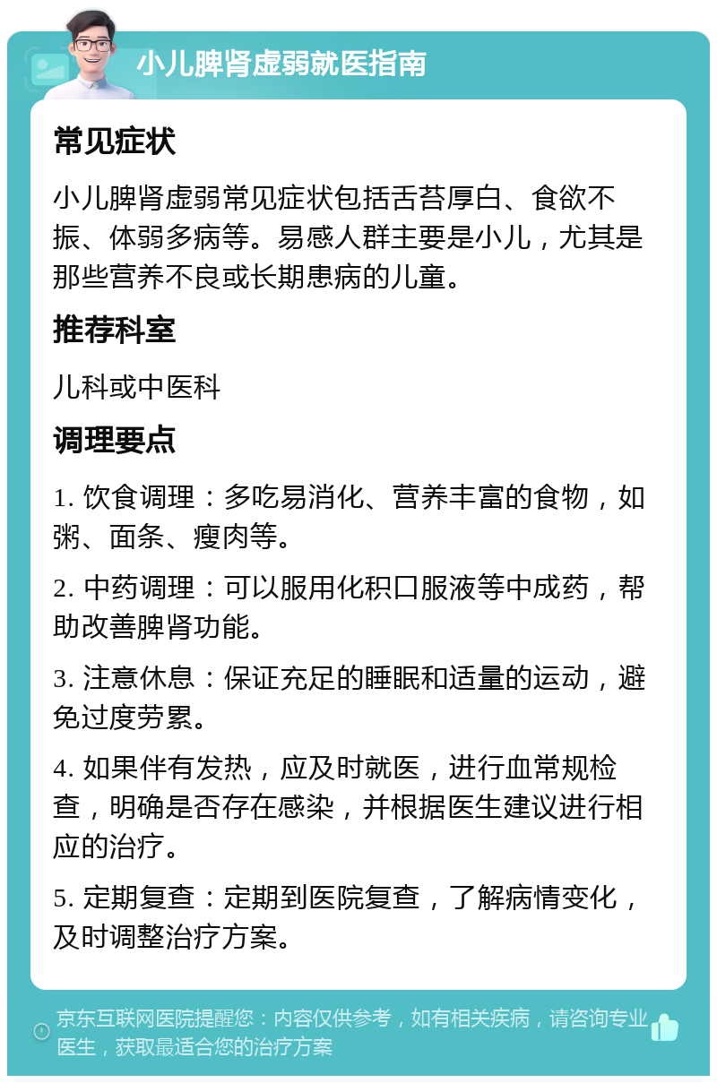 小儿脾肾虚弱就医指南 常见症状 小儿脾肾虚弱常见症状包括舌苔厚白、食欲不振、体弱多病等。易感人群主要是小儿，尤其是那些营养不良或长期患病的儿童。 推荐科室 儿科或中医科 调理要点 1. 饮食调理：多吃易消化、营养丰富的食物，如粥、面条、瘦肉等。 2. 中药调理：可以服用化积口服液等中成药，帮助改善脾肾功能。 3. 注意休息：保证充足的睡眠和适量的运动，避免过度劳累。 4. 如果伴有发热，应及时就医，进行血常规检查，明确是否存在感染，并根据医生建议进行相应的治疗。 5. 定期复查：定期到医院复查，了解病情变化，及时调整治疗方案。