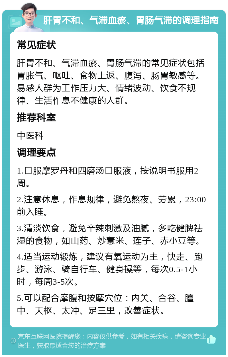 肝胃不和、气滞血瘀、胃肠气滞的调理指南 常见症状 肝胃不和、气滞血瘀、胃肠气滞的常见症状包括胃胀气、呕吐、食物上返、腹泻、肠胃敏感等。易感人群为工作压力大、情绪波动、饮食不规律、生活作息不健康的人群。 推荐科室 中医科 调理要点 1.口服摩罗丹和四磨汤口服液，按说明书服用2周。 2.注意休息，作息规律，避免熬夜、劳累，23:00前入睡。 3.清淡饮食，避免辛辣刺激及油腻，多吃健脾祛湿的食物，如山药、炒薏米、莲子、赤小豆等。 4.适当运动锻炼，建议有氧运动为主，快走、跑步、游泳、骑自行车、健身操等，每次0.5-1小时，每周3-5次。 5.可以配合摩腹和按摩穴位：内关、合谷、膻中、天枢、太冲、足三里，改善症状。