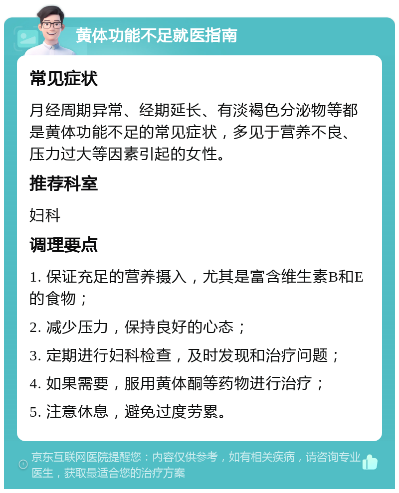 黄体功能不足就医指南 常见症状 月经周期异常、经期延长、有淡褐色分泌物等都是黄体功能不足的常见症状，多见于营养不良、压力过大等因素引起的女性。 推荐科室 妇科 调理要点 1. 保证充足的营养摄入，尤其是富含维生素B和E的食物； 2. 减少压力，保持良好的心态； 3. 定期进行妇科检查，及时发现和治疗问题； 4. 如果需要，服用黄体酮等药物进行治疗； 5. 注意休息，避免过度劳累。