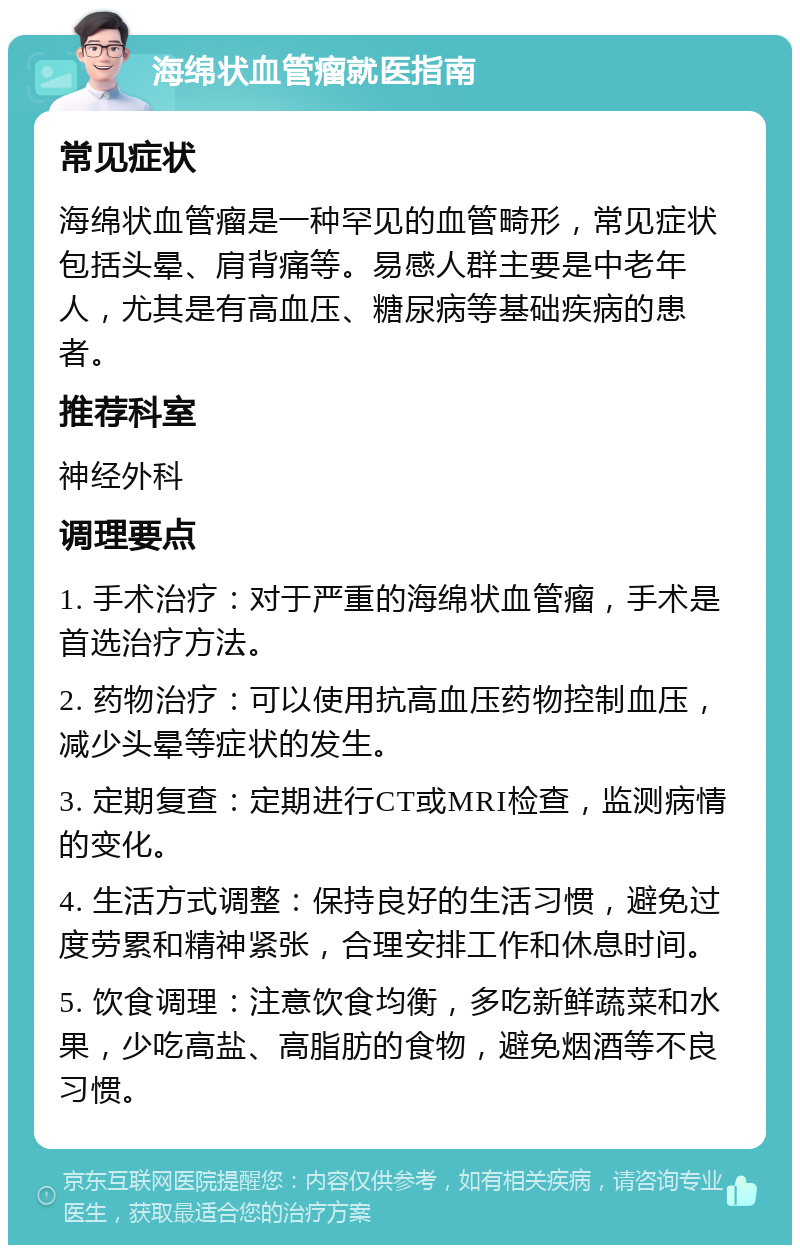 海绵状血管瘤就医指南 常见症状 海绵状血管瘤是一种罕见的血管畸形，常见症状包括头晕、肩背痛等。易感人群主要是中老年人，尤其是有高血压、糖尿病等基础疾病的患者。 推荐科室 神经外科 调理要点 1. 手术治疗：对于严重的海绵状血管瘤，手术是首选治疗方法。 2. 药物治疗：可以使用抗高血压药物控制血压，减少头晕等症状的发生。 3. 定期复查：定期进行CT或MRI检查，监测病情的变化。 4. 生活方式调整：保持良好的生活习惯，避免过度劳累和精神紧张，合理安排工作和休息时间。 5. 饮食调理：注意饮食均衡，多吃新鲜蔬菜和水果，少吃高盐、高脂肪的食物，避免烟酒等不良习惯。