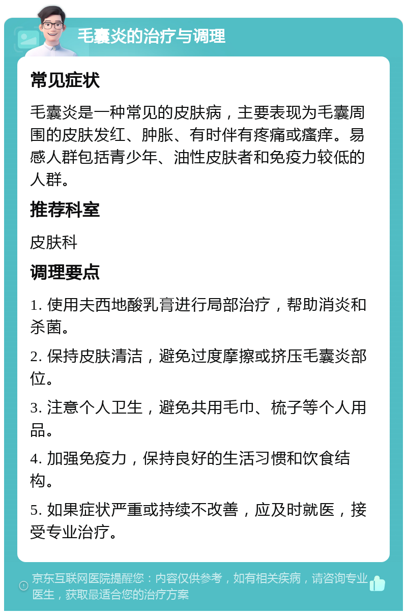 毛囊炎的治疗与调理 常见症状 毛囊炎是一种常见的皮肤病，主要表现为毛囊周围的皮肤发红、肿胀、有时伴有疼痛或瘙痒。易感人群包括青少年、油性皮肤者和免疫力较低的人群。 推荐科室 皮肤科 调理要点 1. 使用夫西地酸乳膏进行局部治疗，帮助消炎和杀菌。 2. 保持皮肤清洁，避免过度摩擦或挤压毛囊炎部位。 3. 注意个人卫生，避免共用毛巾、梳子等个人用品。 4. 加强免疫力，保持良好的生活习惯和饮食结构。 5. 如果症状严重或持续不改善，应及时就医，接受专业治疗。