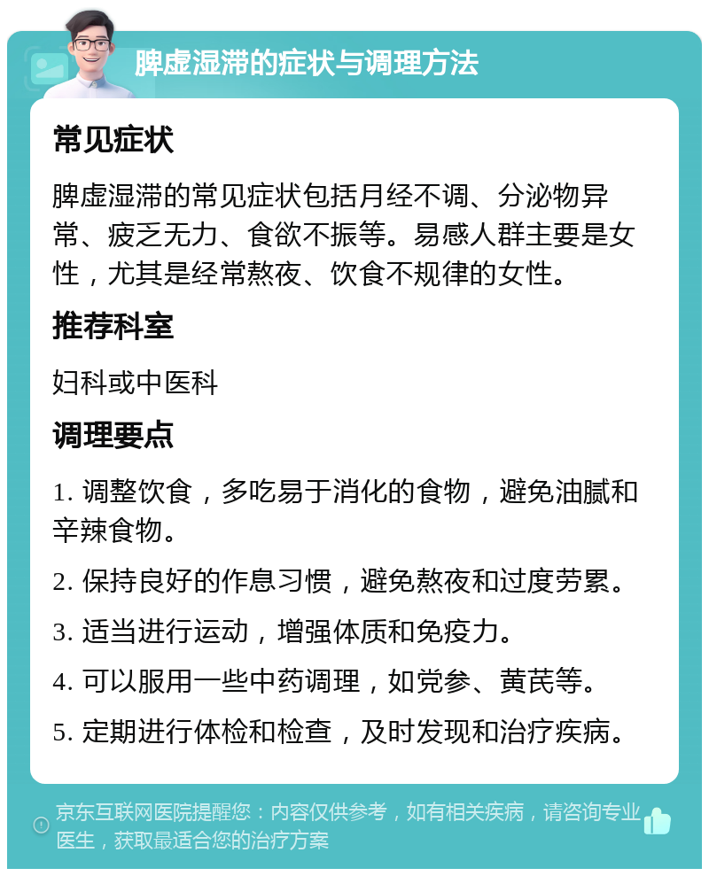 脾虚湿滞的症状与调理方法 常见症状 脾虚湿滞的常见症状包括月经不调、分泌物异常、疲乏无力、食欲不振等。易感人群主要是女性，尤其是经常熬夜、饮食不规律的女性。 推荐科室 妇科或中医科 调理要点 1. 调整饮食，多吃易于消化的食物，避免油腻和辛辣食物。 2. 保持良好的作息习惯，避免熬夜和过度劳累。 3. 适当进行运动，增强体质和免疫力。 4. 可以服用一些中药调理，如党参、黄芪等。 5. 定期进行体检和检查，及时发现和治疗疾病。