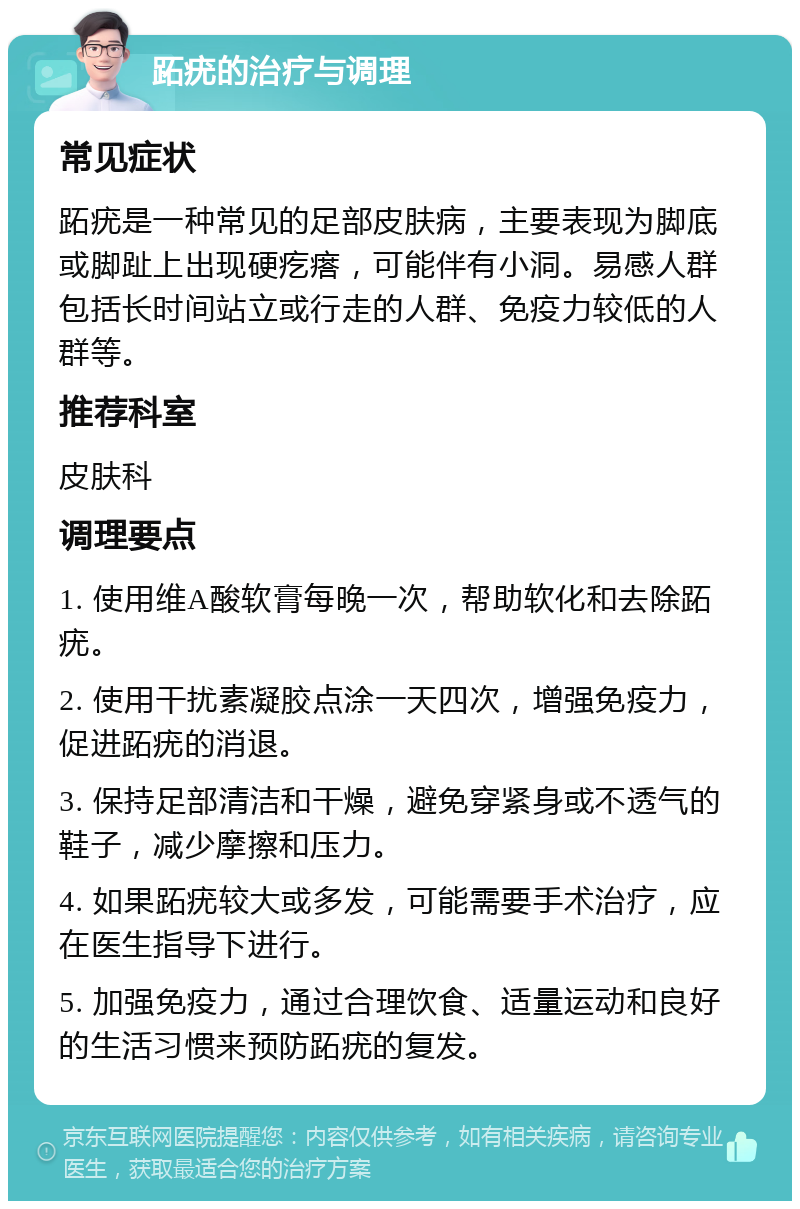 跖疣的治疗与调理 常见症状 跖疣是一种常见的足部皮肤病，主要表现为脚底或脚趾上出现硬疙瘩，可能伴有小洞。易感人群包括长时间站立或行走的人群、免疫力较低的人群等。 推荐科室 皮肤科 调理要点 1. 使用维A酸软膏每晚一次，帮助软化和去除跖疣。 2. 使用干扰素凝胶点涂一天四次，增强免疫力，促进跖疣的消退。 3. 保持足部清洁和干燥，避免穿紧身或不透气的鞋子，减少摩擦和压力。 4. 如果跖疣较大或多发，可能需要手术治疗，应在医生指导下进行。 5. 加强免疫力，通过合理饮食、适量运动和良好的生活习惯来预防跖疣的复发。