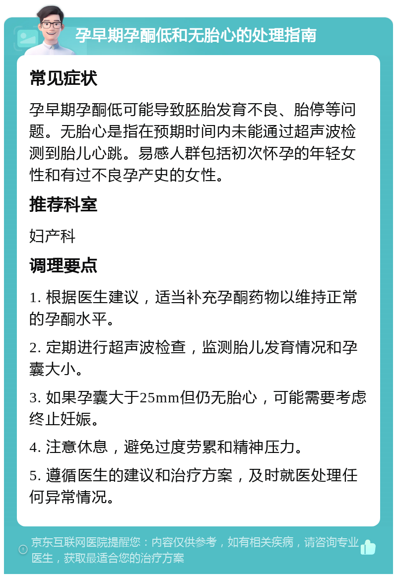 孕早期孕酮低和无胎心的处理指南 常见症状 孕早期孕酮低可能导致胚胎发育不良、胎停等问题。无胎心是指在预期时间内未能通过超声波检测到胎儿心跳。易感人群包括初次怀孕的年轻女性和有过不良孕产史的女性。 推荐科室 妇产科 调理要点 1. 根据医生建议，适当补充孕酮药物以维持正常的孕酮水平。 2. 定期进行超声波检查，监测胎儿发育情况和孕囊大小。 3. 如果孕囊大于25mm但仍无胎心，可能需要考虑终止妊娠。 4. 注意休息，避免过度劳累和精神压力。 5. 遵循医生的建议和治疗方案，及时就医处理任何异常情况。