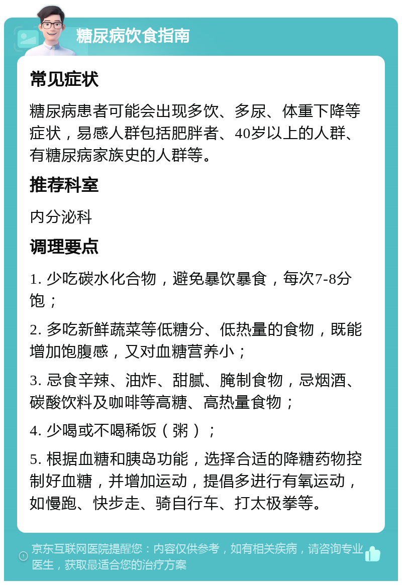 糖尿病饮食指南 常见症状 糖尿病患者可能会出现多饮、多尿、体重下降等症状，易感人群包括肥胖者、40岁以上的人群、有糖尿病家族史的人群等。 推荐科室 内分泌科 调理要点 1. 少吃碳水化合物，避免暴饮暴食，每次7-8分饱； 2. 多吃新鲜蔬菜等低糖分、低热量的食物，既能增加饱腹感，又对血糖营养小； 3. 忌食辛辣、油炸、甜腻、腌制食物，忌烟酒、碳酸饮料及咖啡等高糖、高热量食物； 4. 少喝或不喝稀饭（粥）； 5. 根据血糖和胰岛功能，选择合适的降糖药物控制好血糖，并增加运动，提倡多进行有氧运动，如慢跑、快步走、骑自行车、打太极拳等。