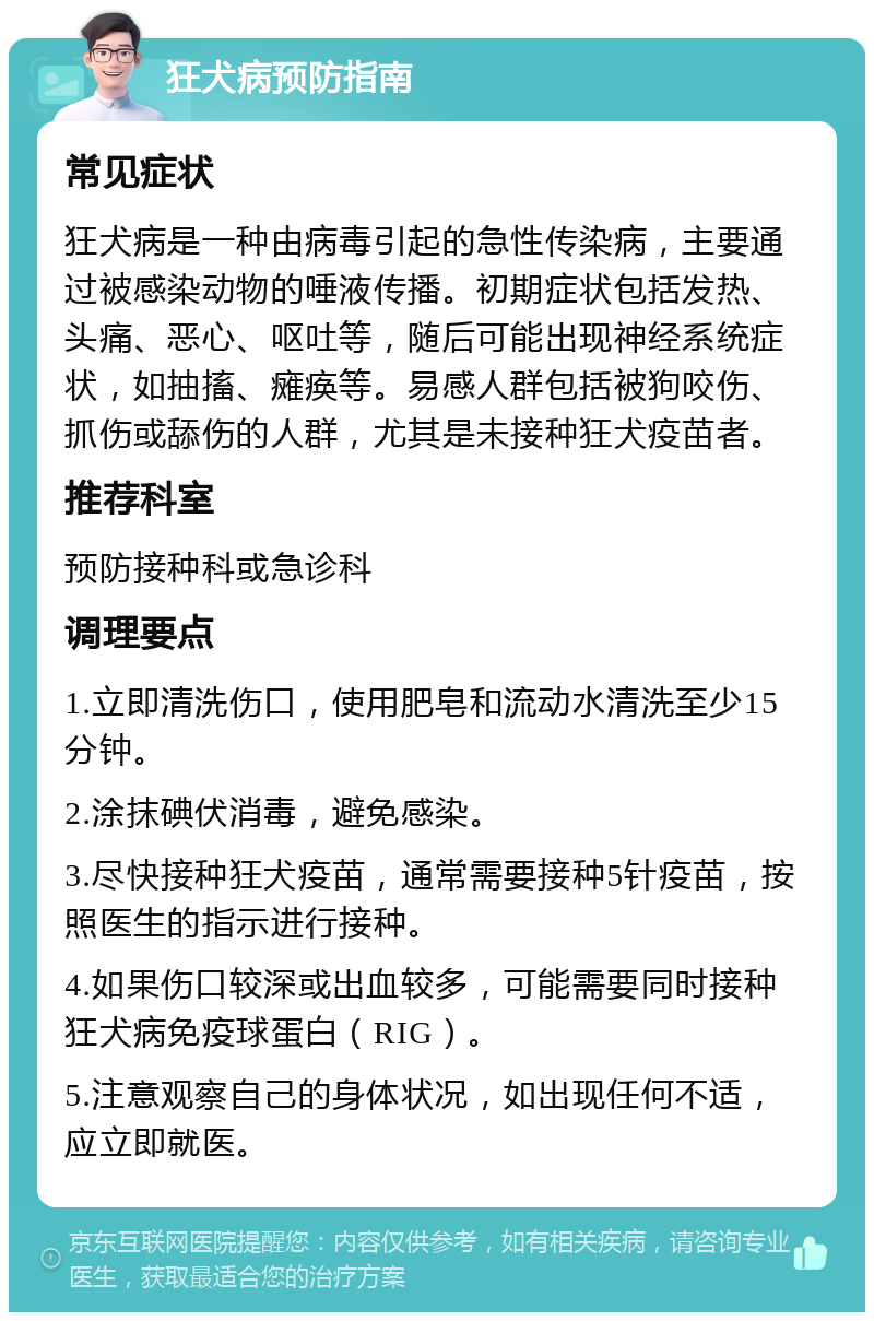 狂犬病预防指南 常见症状 狂犬病是一种由病毒引起的急性传染病，主要通过被感染动物的唾液传播。初期症状包括发热、头痛、恶心、呕吐等，随后可能出现神经系统症状，如抽搐、瘫痪等。易感人群包括被狗咬伤、抓伤或舔伤的人群，尤其是未接种狂犬疫苗者。 推荐科室 预防接种科或急诊科 调理要点 1.立即清洗伤口，使用肥皂和流动水清洗至少15分钟。 2.涂抹碘伏消毒，避免感染。 3.尽快接种狂犬疫苗，通常需要接种5针疫苗，按照医生的指示进行接种。 4.如果伤口较深或出血较多，可能需要同时接种狂犬病免疫球蛋白（RIG）。 5.注意观察自己的身体状况，如出现任何不适，应立即就医。