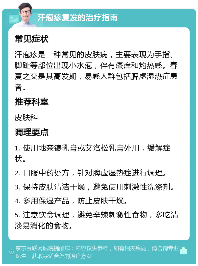 汗疱疹复发的治疗指南 常见症状 汗疱疹是一种常见的皮肤病，主要表现为手指、脚趾等部位出现小水疱，伴有瘙痒和灼热感。春夏之交是其高发期，易感人群包括脾虚湿热症患者。 推荐科室 皮肤科 调理要点 1. 使用地奈德乳膏或艾洛松乳膏外用，缓解症状。 2. 口服中药处方，针对脾虚湿热症进行调理。 3. 保持皮肤清洁干燥，避免使用刺激性洗涤剂。 4. 多用保湿产品，防止皮肤干燥。 5. 注意饮食调理，避免辛辣刺激性食物，多吃清淡易消化的食物。