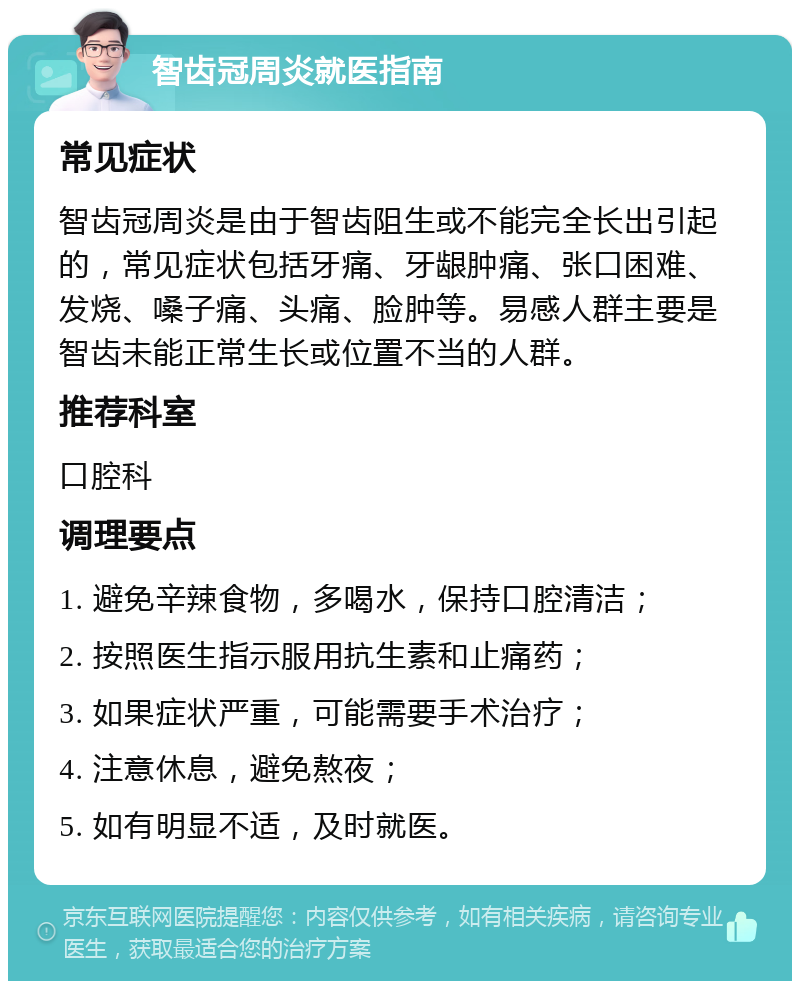 智齿冠周炎就医指南 常见症状 智齿冠周炎是由于智齿阻生或不能完全长出引起的，常见症状包括牙痛、牙龈肿痛、张口困难、发烧、嗓子痛、头痛、脸肿等。易感人群主要是智齿未能正常生长或位置不当的人群。 推荐科室 口腔科 调理要点 1. 避免辛辣食物，多喝水，保持口腔清洁； 2. 按照医生指示服用抗生素和止痛药； 3. 如果症状严重，可能需要手术治疗； 4. 注意休息，避免熬夜； 5. 如有明显不适，及时就医。