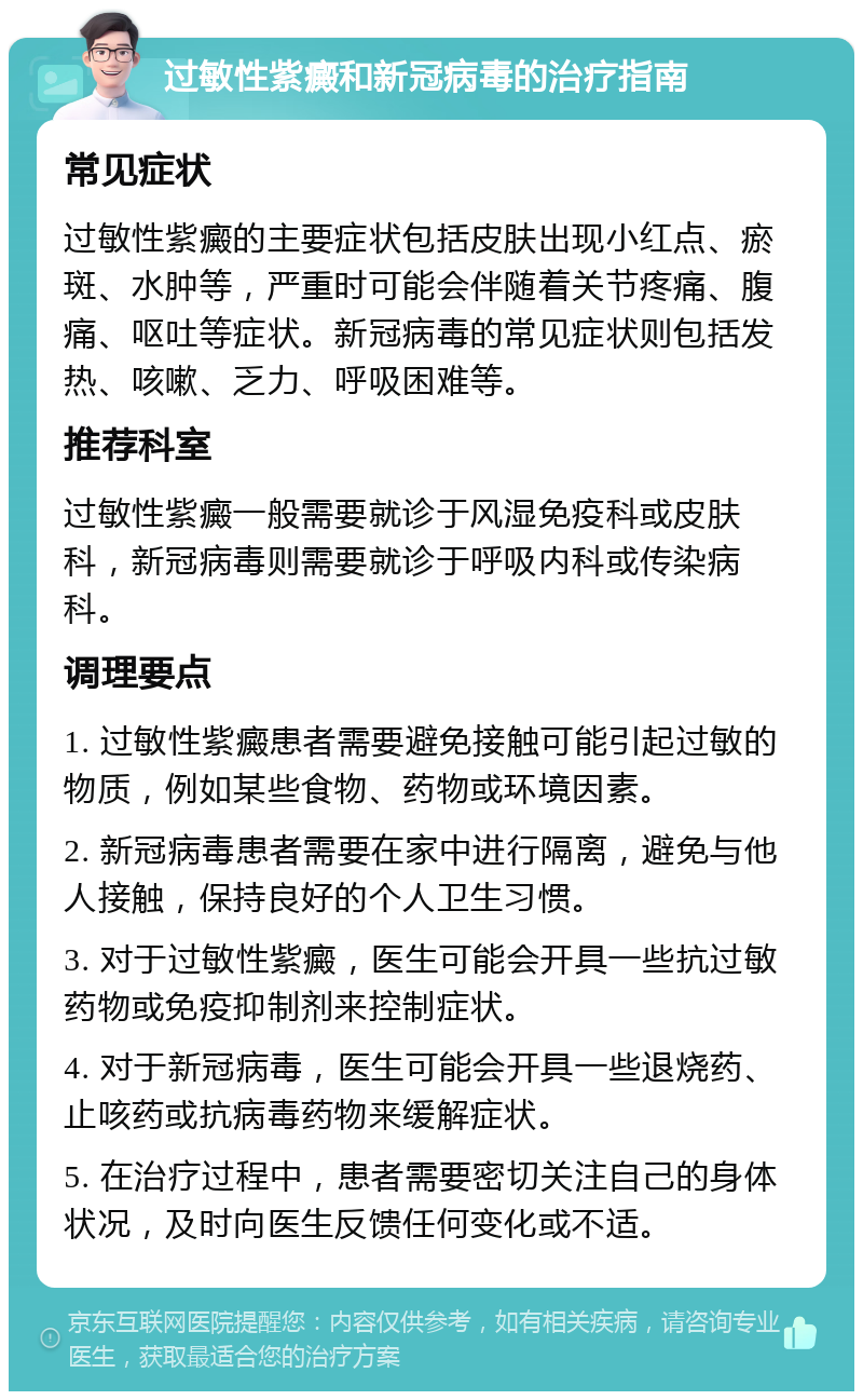 过敏性紫癜和新冠病毒的治疗指南 常见症状 过敏性紫癜的主要症状包括皮肤出现小红点、瘀斑、水肿等，严重时可能会伴随着关节疼痛、腹痛、呕吐等症状。新冠病毒的常见症状则包括发热、咳嗽、乏力、呼吸困难等。 推荐科室 过敏性紫癜一般需要就诊于风湿免疫科或皮肤科，新冠病毒则需要就诊于呼吸内科或传染病科。 调理要点 1. 过敏性紫癜患者需要避免接触可能引起过敏的物质，例如某些食物、药物或环境因素。 2. 新冠病毒患者需要在家中进行隔离，避免与他人接触，保持良好的个人卫生习惯。 3. 对于过敏性紫癜，医生可能会开具一些抗过敏药物或免疫抑制剂来控制症状。 4. 对于新冠病毒，医生可能会开具一些退烧药、止咳药或抗病毒药物来缓解症状。 5. 在治疗过程中，患者需要密切关注自己的身体状况，及时向医生反馈任何变化或不适。