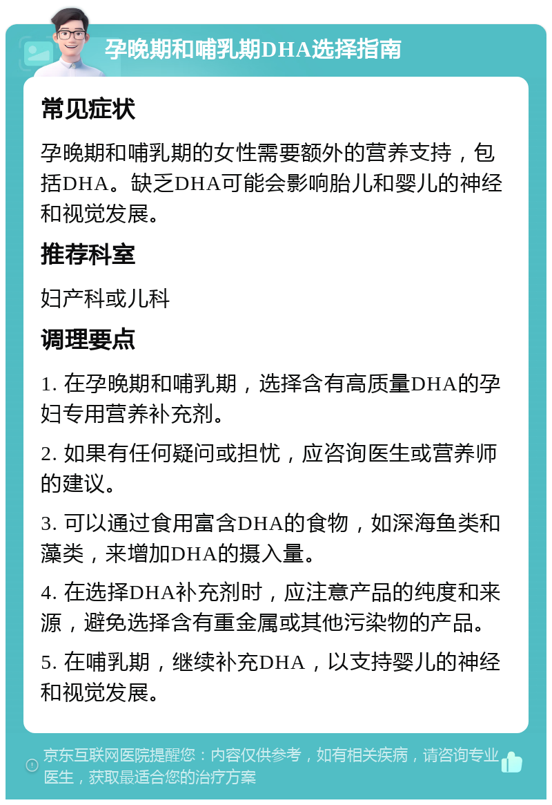 孕晚期和哺乳期DHA选择指南 常见症状 孕晚期和哺乳期的女性需要额外的营养支持，包括DHA。缺乏DHA可能会影响胎儿和婴儿的神经和视觉发展。 推荐科室 妇产科或儿科 调理要点 1. 在孕晚期和哺乳期，选择含有高质量DHA的孕妇专用营养补充剂。 2. 如果有任何疑问或担忧，应咨询医生或营养师的建议。 3. 可以通过食用富含DHA的食物，如深海鱼类和藻类，来增加DHA的摄入量。 4. 在选择DHA补充剂时，应注意产品的纯度和来源，避免选择含有重金属或其他污染物的产品。 5. 在哺乳期，继续补充DHA，以支持婴儿的神经和视觉发展。