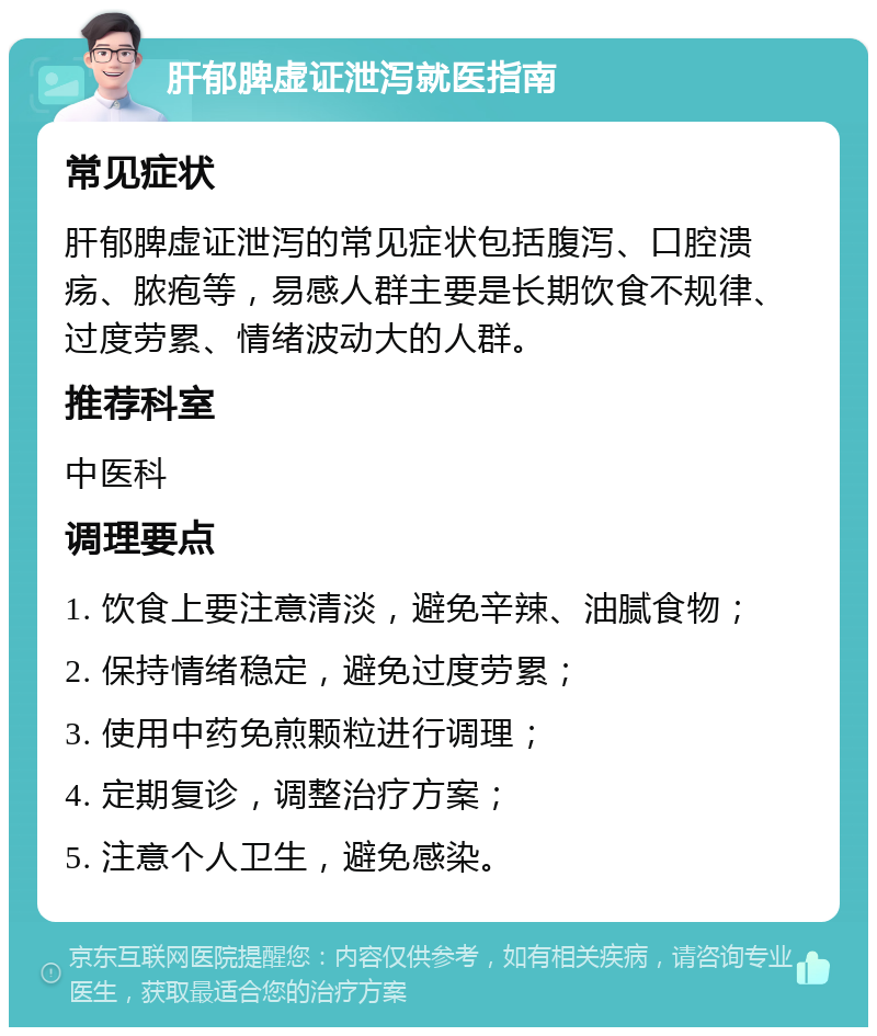 肝郁脾虚证泄泻就医指南 常见症状 肝郁脾虚证泄泻的常见症状包括腹泻、口腔溃疡、脓疱等，易感人群主要是长期饮食不规律、过度劳累、情绪波动大的人群。 推荐科室 中医科 调理要点 1. 饮食上要注意清淡，避免辛辣、油腻食物； 2. 保持情绪稳定，避免过度劳累； 3. 使用中药免煎颗粒进行调理； 4. 定期复诊，调整治疗方案； 5. 注意个人卫生，避免感染。