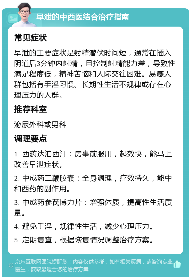 早泄的中西医结合治疗指南 常见症状 早泄的主要症状是射精潜伏时间短，通常在插入阴道后3分钟内射精，且控制射精能力差，导致性满足程度低，精神苦恼和人际交往困难。易感人群包括有手淫习惯、长期性生活不规律或存在心理压力的人群。 推荐科室 泌尿外科或男科 调理要点 1. 西药达泊西汀：房事前服用，起效快，能马上改善早泄症状。 2. 中成药三鞭胶囊：全身调理，疗效持久，能中和西药的副作用。 3. 中成药参芪博力片：增强体质，提高性生活质量。 4. 避免手淫，规律性生活，减少心理压力。 5. 定期复查，根据恢复情况调整治疗方案。