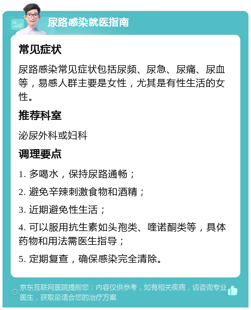 尿路感染就医指南 常见症状 尿路感染常见症状包括尿频、尿急、尿痛、尿血等，易感人群主要是女性，尤其是有性生活的女性。 推荐科室 泌尿外科或妇科 调理要点 1. 多喝水，保持尿路通畅； 2. 避免辛辣刺激食物和酒精； 3. 近期避免性生活； 4. 可以服用抗生素如头孢类、喹诺酮类等，具体药物和用法需医生指导； 5. 定期复查，确保感染完全清除。