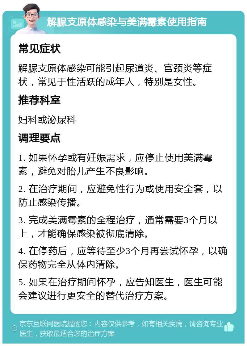 解脲支原体感染与美满霉素使用指南 常见症状 解脲支原体感染可能引起尿道炎、宫颈炎等症状，常见于性活跃的成年人，特别是女性。 推荐科室 妇科或泌尿科 调理要点 1. 如果怀孕或有妊娠需求，应停止使用美满霉素，避免对胎儿产生不良影响。 2. 在治疗期间，应避免性行为或使用安全套，以防止感染传播。 3. 完成美满霉素的全程治疗，通常需要3个月以上，才能确保感染被彻底清除。 4. 在停药后，应等待至少3个月再尝试怀孕，以确保药物完全从体内清除。 5. 如果在治疗期间怀孕，应告知医生，医生可能会建议进行更安全的替代治疗方案。