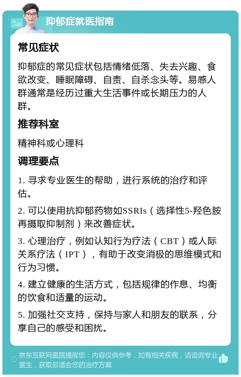 抑郁症就医指南 常见症状 抑郁症的常见症状包括情绪低落、失去兴趣、食欲改变、睡眠障碍、自责、自杀念头等。易感人群通常是经历过重大生活事件或长期压力的人群。 推荐科室 精神科或心理科 调理要点 1. 寻求专业医生的帮助，进行系统的治疗和评估。 2. 可以使用抗抑郁药物如SSRIs（选择性5-羟色胺再摄取抑制剂）来改善症状。 3. 心理治疗，例如认知行为疗法（CBT）或人际关系疗法（IPT），有助于改变消极的思维模式和行为习惯。 4. 建立健康的生活方式，包括规律的作息、均衡的饮食和适量的运动。 5. 加强社交支持，保持与家人和朋友的联系，分享自己的感受和困扰。