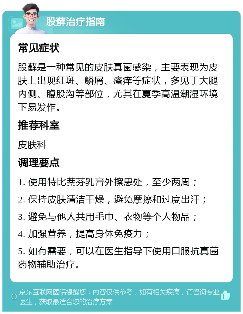 股藓治疗指南 常见症状 股藓是一种常见的皮肤真菌感染，主要表现为皮肤上出现红斑、鳞屑、瘙痒等症状，多见于大腿内侧、腹股沟等部位，尤其在夏季高温潮湿环境下易发作。 推荐科室 皮肤科 调理要点 1. 使用特比萘芬乳膏外擦患处，至少两周； 2. 保持皮肤清洁干燥，避免摩擦和过度出汗； 3. 避免与他人共用毛巾、衣物等个人物品； 4. 加强营养，提高身体免疫力； 5. 如有需要，可以在医生指导下使用口服抗真菌药物辅助治疗。