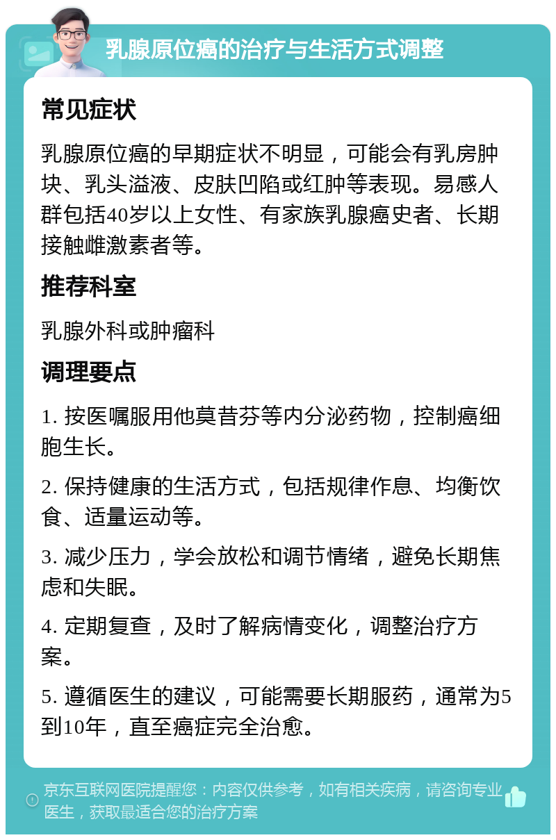 乳腺原位癌的治疗与生活方式调整 常见症状 乳腺原位癌的早期症状不明显，可能会有乳房肿块、乳头溢液、皮肤凹陷或红肿等表现。易感人群包括40岁以上女性、有家族乳腺癌史者、长期接触雌激素者等。 推荐科室 乳腺外科或肿瘤科 调理要点 1. 按医嘱服用他莫昔芬等内分泌药物，控制癌细胞生长。 2. 保持健康的生活方式，包括规律作息、均衡饮食、适量运动等。 3. 减少压力，学会放松和调节情绪，避免长期焦虑和失眠。 4. 定期复查，及时了解病情变化，调整治疗方案。 5. 遵循医生的建议，可能需要长期服药，通常为5到10年，直至癌症完全治愈。