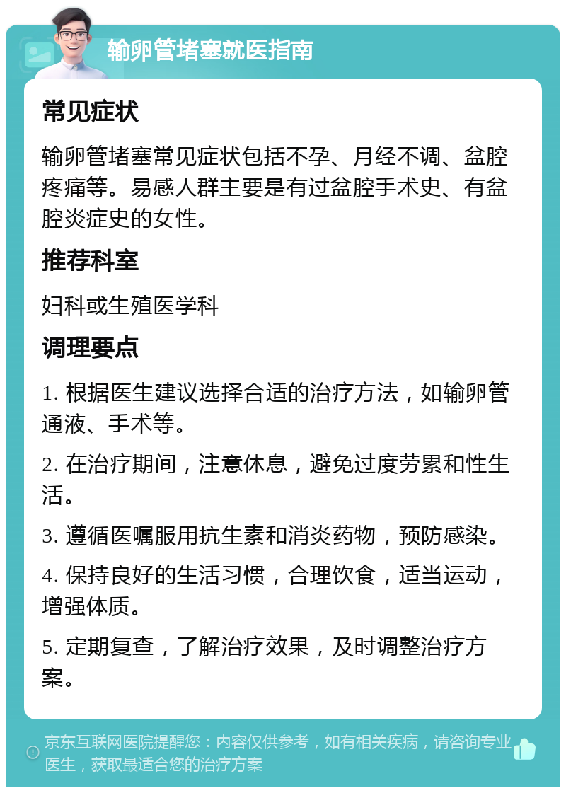 输卵管堵塞就医指南 常见症状 输卵管堵塞常见症状包括不孕、月经不调、盆腔疼痛等。易感人群主要是有过盆腔手术史、有盆腔炎症史的女性。 推荐科室 妇科或生殖医学科 调理要点 1. 根据医生建议选择合适的治疗方法，如输卵管通液、手术等。 2. 在治疗期间，注意休息，避免过度劳累和性生活。 3. 遵循医嘱服用抗生素和消炎药物，预防感染。 4. 保持良好的生活习惯，合理饮食，适当运动，增强体质。 5. 定期复查，了解治疗效果，及时调整治疗方案。