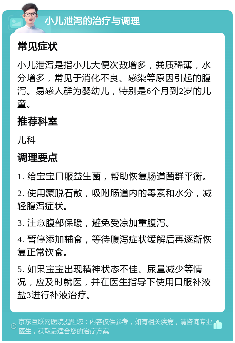 小儿泄泻的治疗与调理 常见症状 小儿泄泻是指小儿大便次数增多，粪质稀薄，水分增多，常见于消化不良、感染等原因引起的腹泻。易感人群为婴幼儿，特别是6个月到2岁的儿童。 推荐科室 儿科 调理要点 1. 给宝宝口服益生菌，帮助恢复肠道菌群平衡。 2. 使用蒙脱石散，吸附肠道内的毒素和水分，减轻腹泻症状。 3. 注意腹部保暖，避免受凉加重腹泻。 4. 暂停添加辅食，等待腹泻症状缓解后再逐渐恢复正常饮食。 5. 如果宝宝出现精神状态不佳、尿量减少等情况，应及时就医，并在医生指导下使用口服补液盐3进行补液治疗。