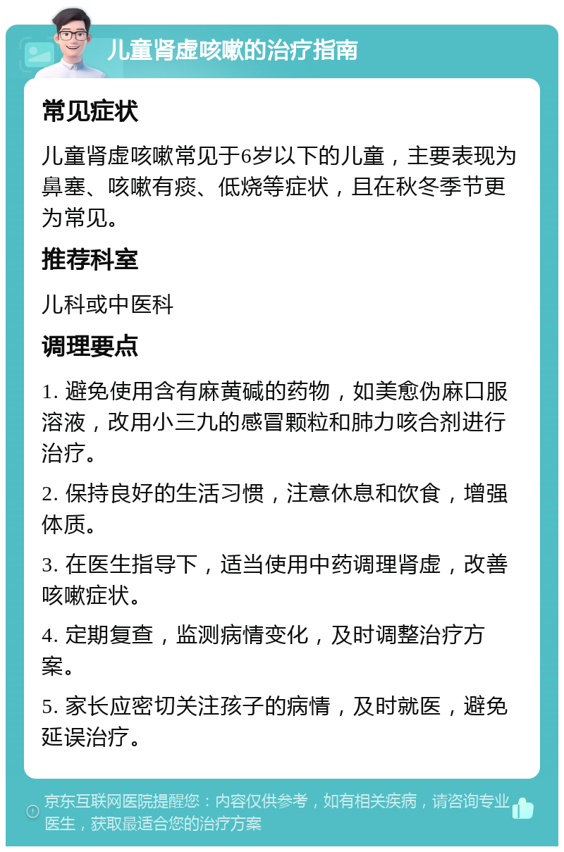 儿童肾虚咳嗽的治疗指南 常见症状 儿童肾虚咳嗽常见于6岁以下的儿童，主要表现为鼻塞、咳嗽有痰、低烧等症状，且在秋冬季节更为常见。 推荐科室 儿科或中医科 调理要点 1. 避免使用含有麻黄碱的药物，如美愈伪麻口服溶液，改用小三九的感冒颗粒和肺力咳合剂进行治疗。 2. 保持良好的生活习惯，注意休息和饮食，增强体质。 3. 在医生指导下，适当使用中药调理肾虚，改善咳嗽症状。 4. 定期复查，监测病情变化，及时调整治疗方案。 5. 家长应密切关注孩子的病情，及时就医，避免延误治疗。