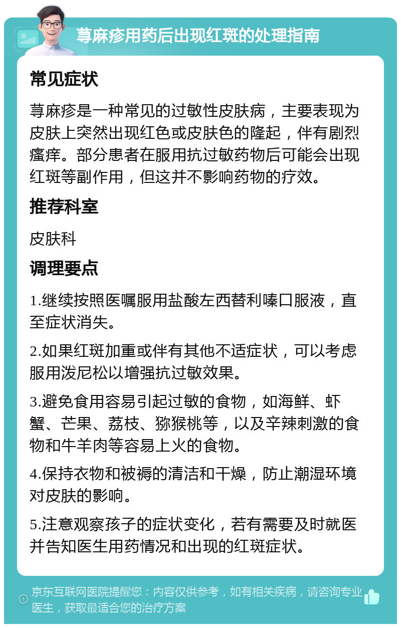 荨麻疹用药后出现红斑的处理指南 常见症状 荨麻疹是一种常见的过敏性皮肤病，主要表现为皮肤上突然出现红色或皮肤色的隆起，伴有剧烈瘙痒。部分患者在服用抗过敏药物后可能会出现红斑等副作用，但这并不影响药物的疗效。 推荐科室 皮肤科 调理要点 1.继续按照医嘱服用盐酸左西替利嗪口服液，直至症状消失。 2.如果红斑加重或伴有其他不适症状，可以考虑服用泼尼松以增强抗过敏效果。 3.避免食用容易引起过敏的食物，如海鲜、虾蟹、芒果、荔枝、猕猴桃等，以及辛辣刺激的食物和牛羊肉等容易上火的食物。 4.保持衣物和被褥的清洁和干燥，防止潮湿环境对皮肤的影响。 5.注意观察孩子的症状变化，若有需要及时就医并告知医生用药情况和出现的红斑症状。