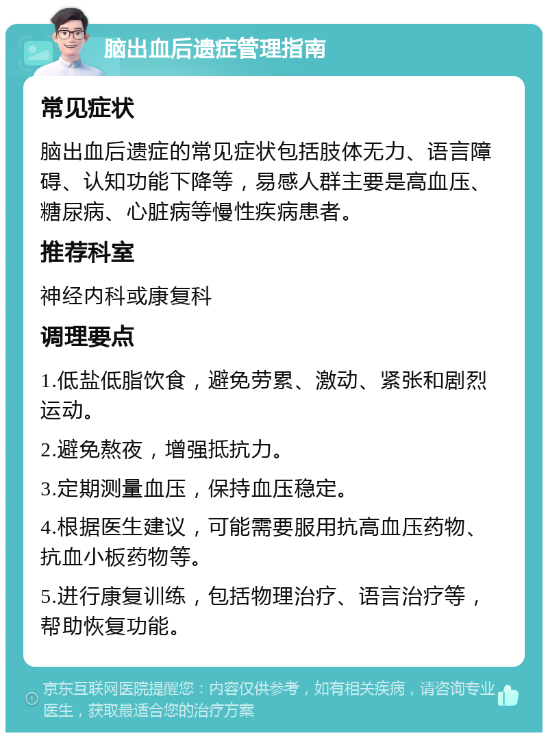 脑出血后遗症管理指南 常见症状 脑出血后遗症的常见症状包括肢体无力、语言障碍、认知功能下降等，易感人群主要是高血压、糖尿病、心脏病等慢性疾病患者。 推荐科室 神经内科或康复科 调理要点 1.低盐低脂饮食，避免劳累、激动、紧张和剧烈运动。 2.避免熬夜，增强抵抗力。 3.定期测量血压，保持血压稳定。 4.根据医生建议，可能需要服用抗高血压药物、抗血小板药物等。 5.进行康复训练，包括物理治疗、语言治疗等，帮助恢复功能。