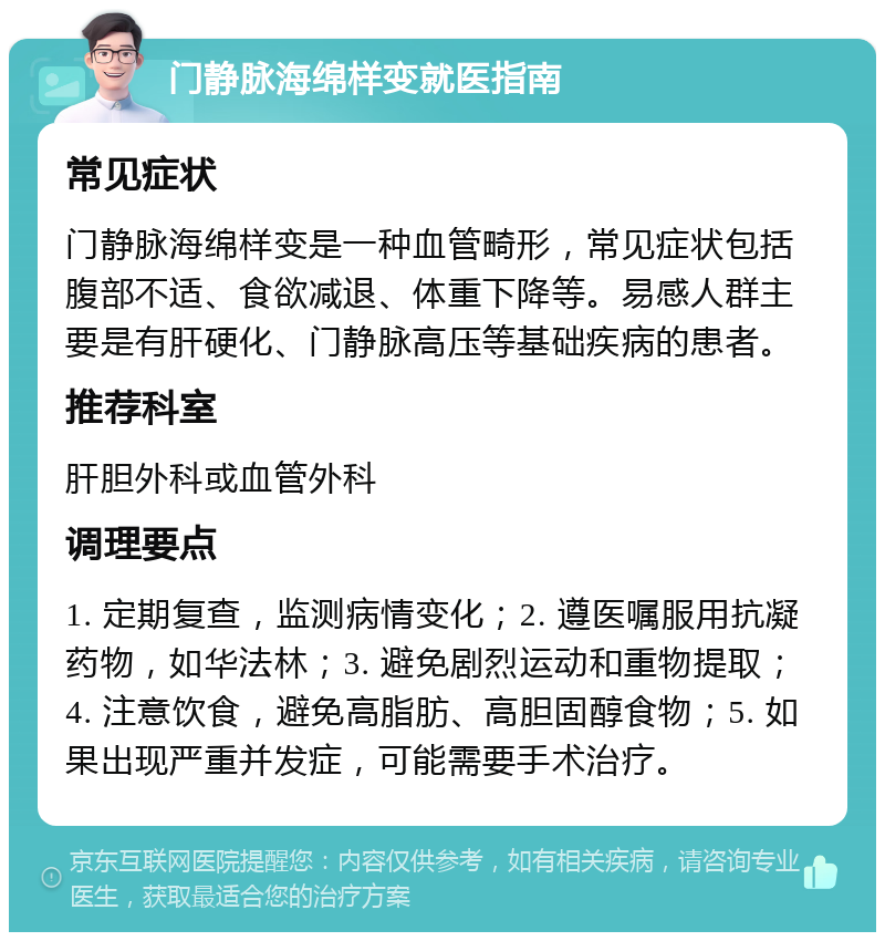 门静脉海绵样变就医指南 常见症状 门静脉海绵样变是一种血管畸形，常见症状包括腹部不适、食欲减退、体重下降等。易感人群主要是有肝硬化、门静脉高压等基础疾病的患者。 推荐科室 肝胆外科或血管外科 调理要点 1. 定期复查，监测病情变化；2. 遵医嘱服用抗凝药物，如华法林；3. 避免剧烈运动和重物提取；4. 注意饮食，避免高脂肪、高胆固醇食物；5. 如果出现严重并发症，可能需要手术治疗。