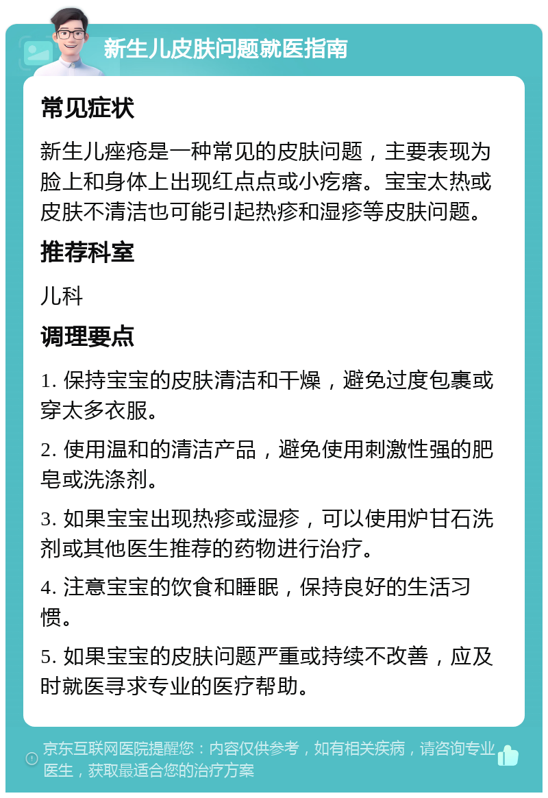 新生儿皮肤问题就医指南 常见症状 新生儿痤疮是一种常见的皮肤问题，主要表现为脸上和身体上出现红点点或小疙瘩。宝宝太热或皮肤不清洁也可能引起热疹和湿疹等皮肤问题。 推荐科室 儿科 调理要点 1. 保持宝宝的皮肤清洁和干燥，避免过度包裹或穿太多衣服。 2. 使用温和的清洁产品，避免使用刺激性强的肥皂或洗涤剂。 3. 如果宝宝出现热疹或湿疹，可以使用炉甘石洗剂或其他医生推荐的药物进行治疗。 4. 注意宝宝的饮食和睡眠，保持良好的生活习惯。 5. 如果宝宝的皮肤问题严重或持续不改善，应及时就医寻求专业的医疗帮助。