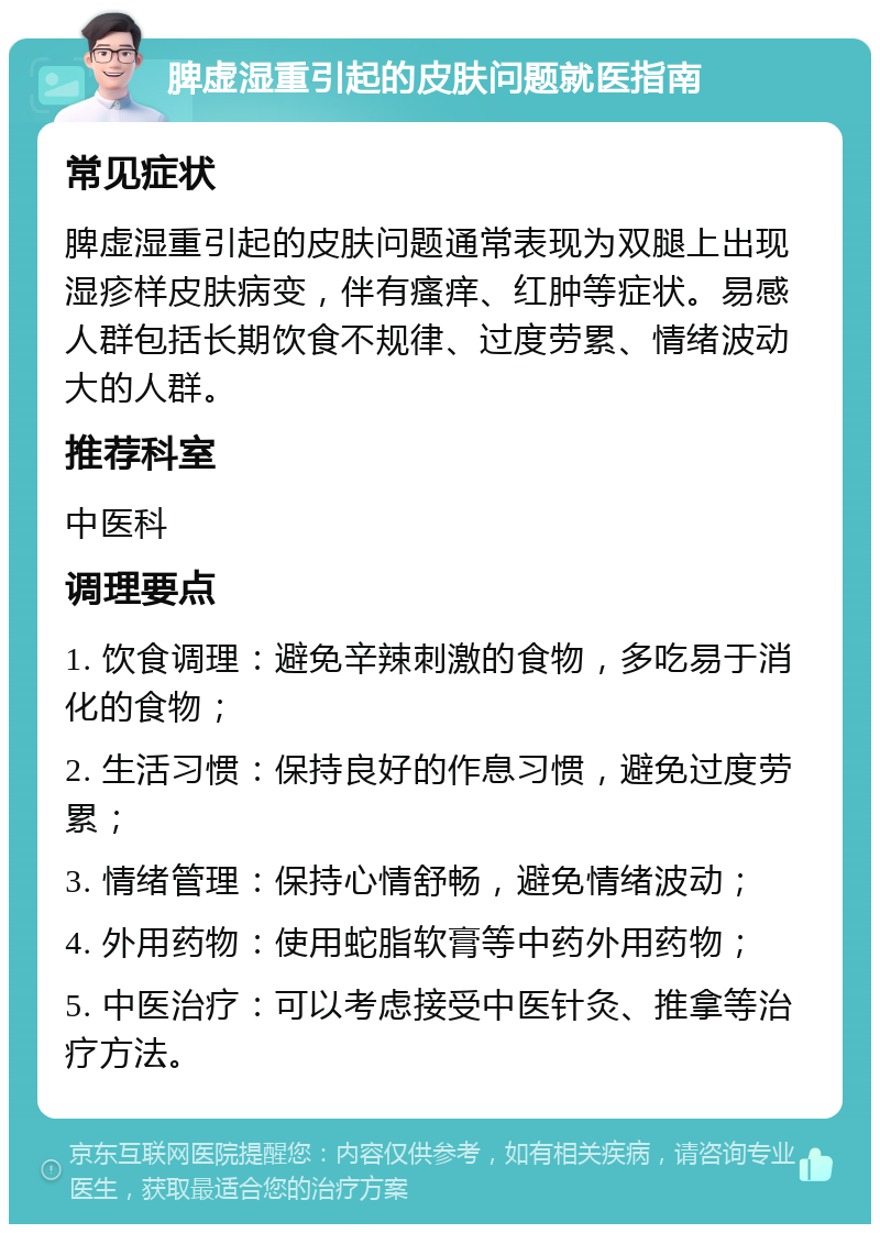 脾虚湿重引起的皮肤问题就医指南 常见症状 脾虚湿重引起的皮肤问题通常表现为双腿上出现湿疹样皮肤病变，伴有瘙痒、红肿等症状。易感人群包括长期饮食不规律、过度劳累、情绪波动大的人群。 推荐科室 中医科 调理要点 1. 饮食调理：避免辛辣刺激的食物，多吃易于消化的食物； 2. 生活习惯：保持良好的作息习惯，避免过度劳累； 3. 情绪管理：保持心情舒畅，避免情绪波动； 4. 外用药物：使用蛇脂软膏等中药外用药物； 5. 中医治疗：可以考虑接受中医针灸、推拿等治疗方法。