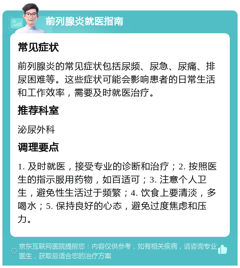 前列腺炎就医指南 常见症状 前列腺炎的常见症状包括尿频、尿急、尿痛、排尿困难等。这些症状可能会影响患者的日常生活和工作效率，需要及时就医治疗。 推荐科室 泌尿外科 调理要点 1. 及时就医，接受专业的诊断和治疗；2. 按照医生的指示服用药物，如百适可；3. 注意个人卫生，避免性生活过于频繁；4. 饮食上要清淡，多喝水；5. 保持良好的心态，避免过度焦虑和压力。