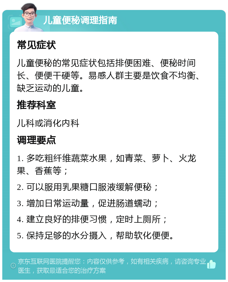 儿童便秘调理指南 常见症状 儿童便秘的常见症状包括排便困难、便秘时间长、便便干硬等。易感人群主要是饮食不均衡、缺乏运动的儿童。 推荐科室 儿科或消化内科 调理要点 1. 多吃粗纤维蔬菜水果，如青菜、萝卜、火龙果、香蕉等； 2. 可以服用乳果糖口服液缓解便秘； 3. 增加日常运动量，促进肠道蠕动； 4. 建立良好的排便习惯，定时上厕所； 5. 保持足够的水分摄入，帮助软化便便。